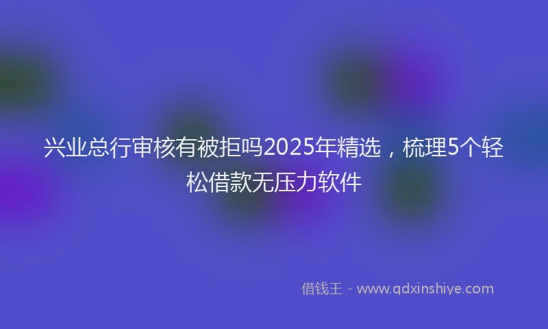 兴业总行审核有被拒吗2025年精选，梳理5个轻松借款无压力软件
