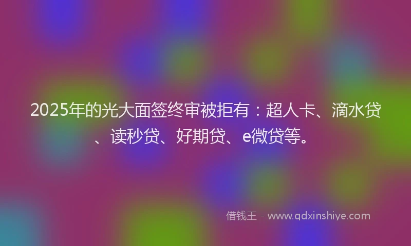 2025年的光大面签终审被拒有：超人卡、滴水贷、读秒贷、好期贷、e微贷等。