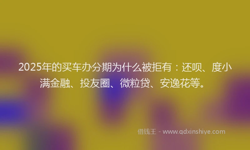 2025年的买车办分期为什么被拒有：还呗、度小满金融、投友圈、微粒贷、安逸花等。