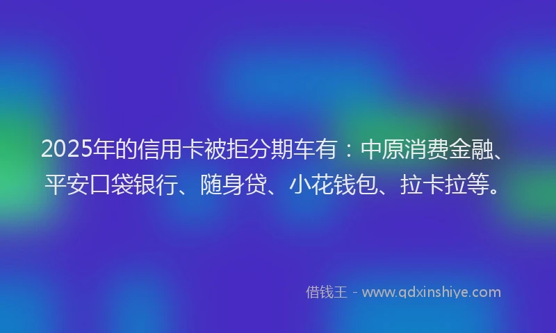 2025年的信用卡被拒分期车有：中原消费金融、平安口袋银行、随身贷、小花钱包、拉卡拉等。