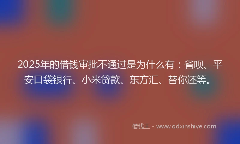 2025年的借钱审批不通过是为什么有：省呗、平安口袋银行、小米贷款、东方汇、替你还等。