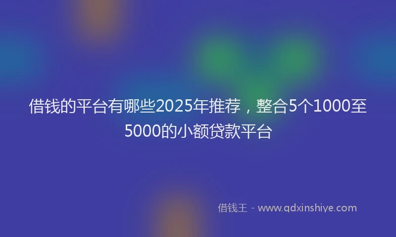 借钱的平台有哪些2025年推荐，整合5个1000至5000的小额贷款平台