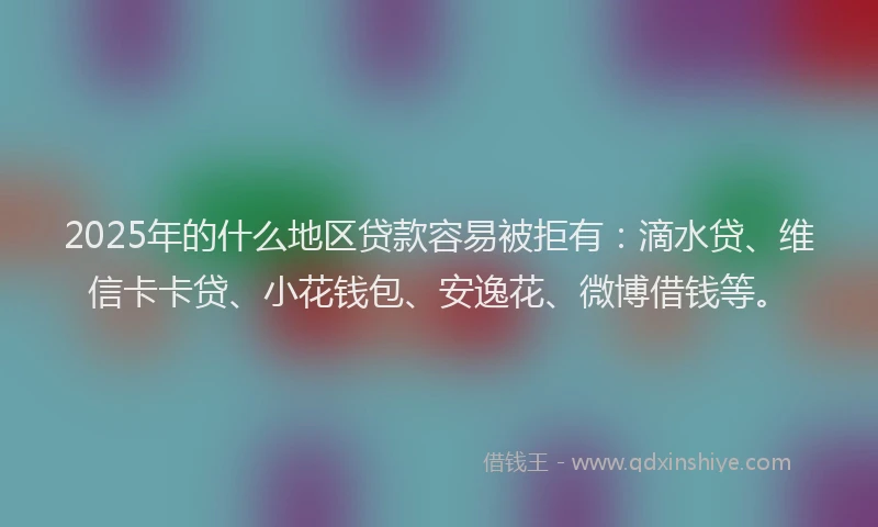 2025年的什么地区贷款容易被拒有：滴水贷、维信卡卡贷、小花钱包、安逸花、微博借钱等。