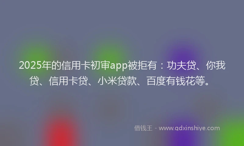 2025年的信用卡初审app被拒有：功夫贷、你我贷、信用卡贷、小米贷款、百度有钱花等。
