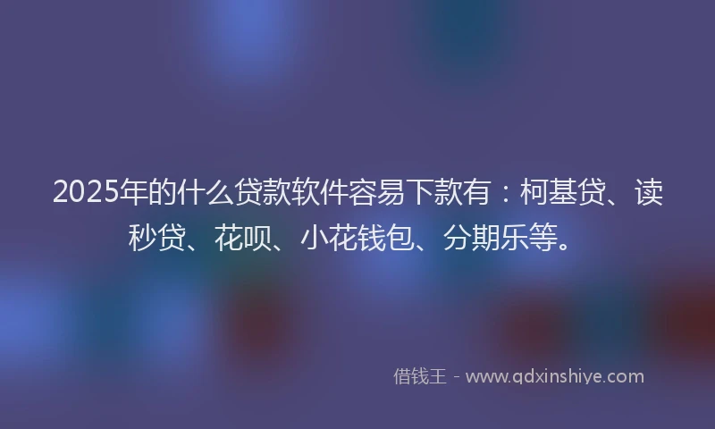 2025年的什么贷款软件容易下款有：柯基贷、读秒贷、花呗、小花钱包、分期乐等。