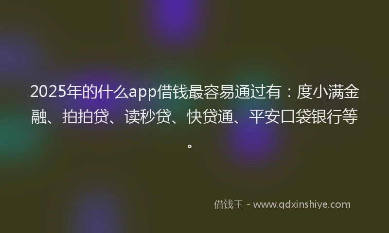 2025年的什么app借钱最容易通过有：度小满金融、拍拍贷、读秒贷、快贷通、平安口袋银行等。