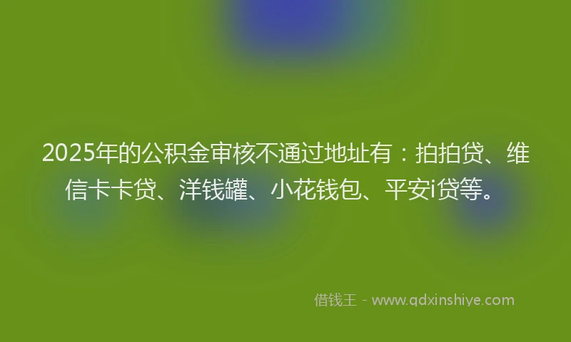 2025年的公积金审核不通过地址有：拍拍贷、维信卡卡贷、洋钱罐、小花钱包、平安i贷等。