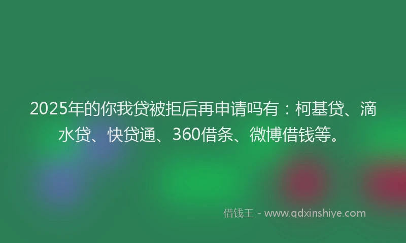 2025年的你我贷被拒后再申请吗有：柯基贷、滴水贷、快贷通、360借条、微博借钱等。