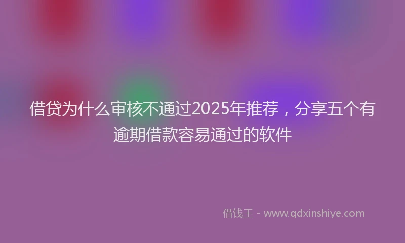 借贷为什么审核不通过2025年推荐，分享五个有逾期借款容易通过的软件