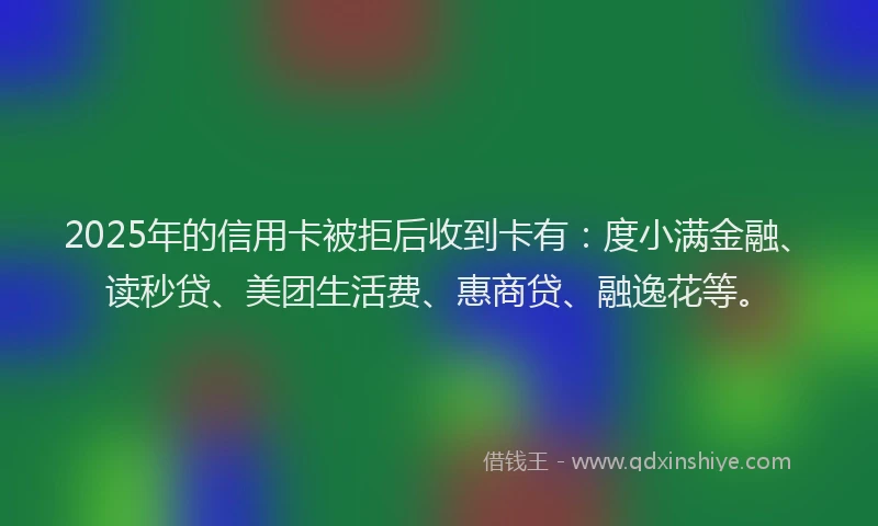 2025年的信用卡被拒后收到卡有：度小满金融、读秒贷、美团生活费、惠商贷、融逸花等。