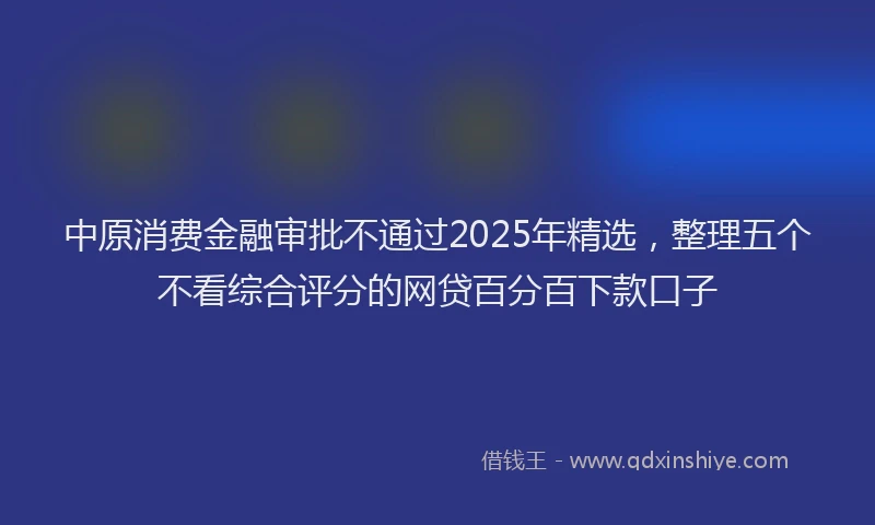 中原消费金融审批不通过2025年精选，整理五个不看综合评分的网贷百分百下款口子