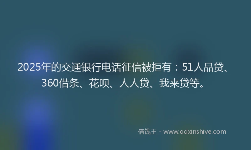 2025年的交通银行电话征信被拒有：51人品贷、360借条、花呗、人人贷、我来贷等。