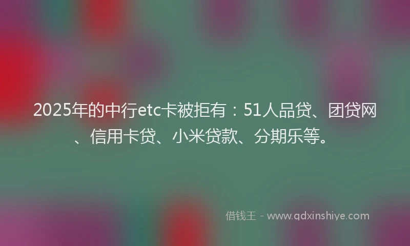 2025年的中行etc卡被拒有：51人品贷、团贷网、信用卡贷、小米贷款、分期乐等。