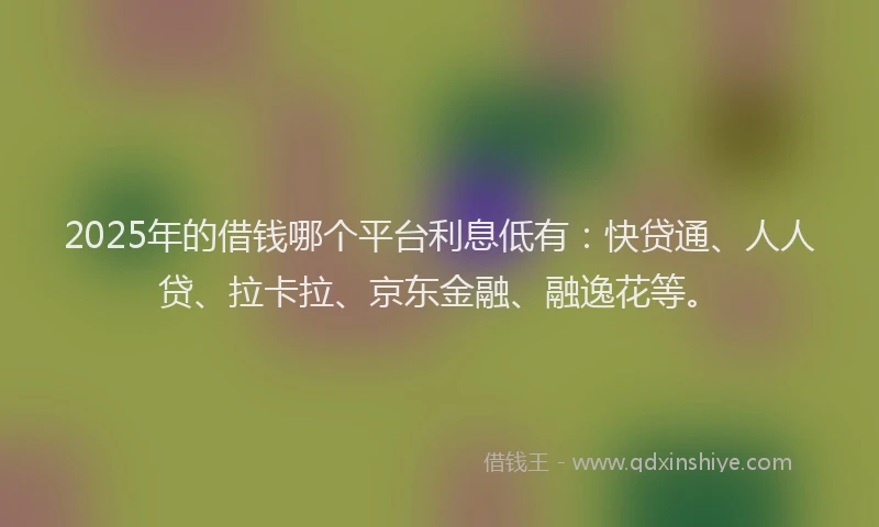 2025年的借钱哪个平台利息低有：快贷通、人人贷、拉卡拉、京东金融、融逸花等。