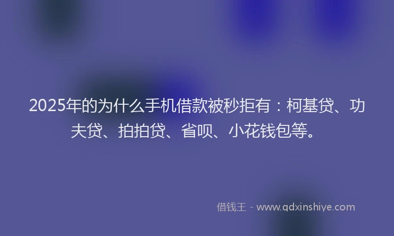 2025年的为什么手机借款被秒拒有：柯基贷、功夫贷、拍拍贷、省呗、小花钱包等。