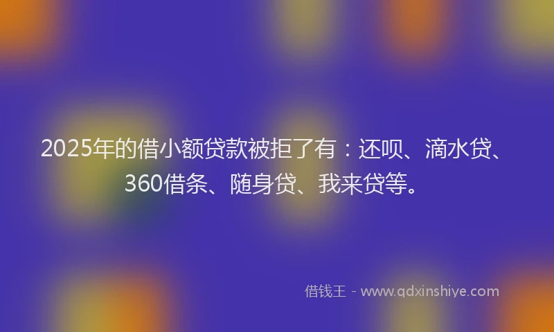 2025年的借小额贷款被拒了有：还呗、滴水贷、360借条、随身贷、我来贷等。
