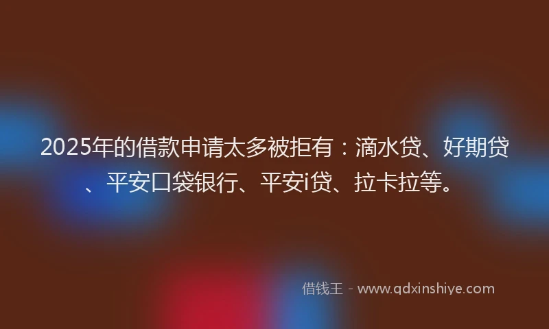 2025年的借款申请太多被拒有：滴水贷、好期贷、平安口袋银行、平安i贷、拉卡拉等。