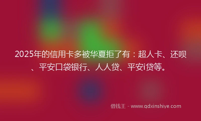 2025年的信用卡多被华夏拒了有：超人卡、还呗、平安口袋银行、人人贷、平安i贷等。