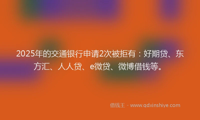 2025年的交通银行申请2次被拒有：好期贷、东方汇、人人贷、e微贷、微博借钱等。