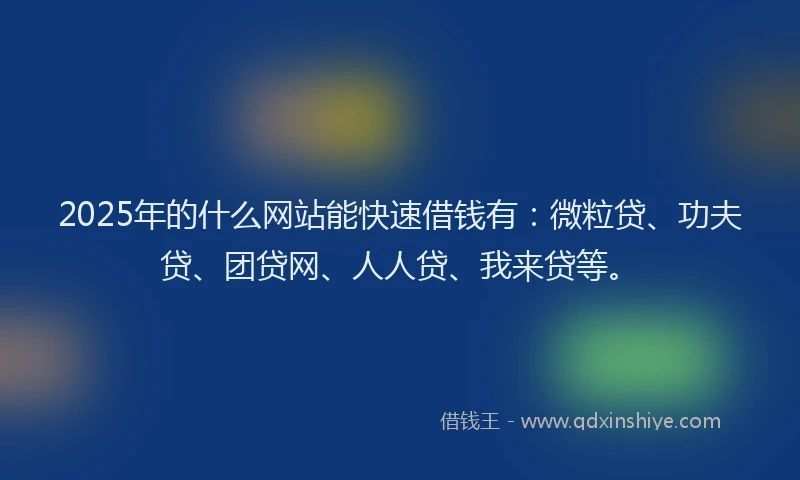 2025年的什么网站能快速借钱有：微粒贷、功夫贷、团贷网、人人贷、我来贷等。