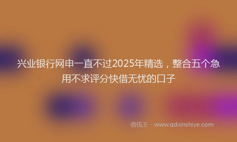 兴业银行网申一直不过2025年精选，整合五个急用不求评分快借无忧的口子