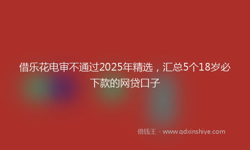 借乐花电审不通过2025年精选，汇总5个18岁必下款的网贷口子