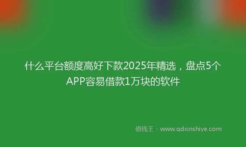 什么平台额度高好下款2025年精选，盘点5个APP容易借款1万块的软件
