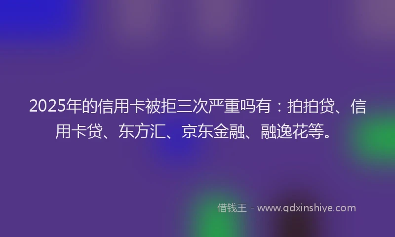 2025年的信用卡被拒三次严重吗有：拍拍贷、信用卡贷、东方汇、京东金融、融逸花等。