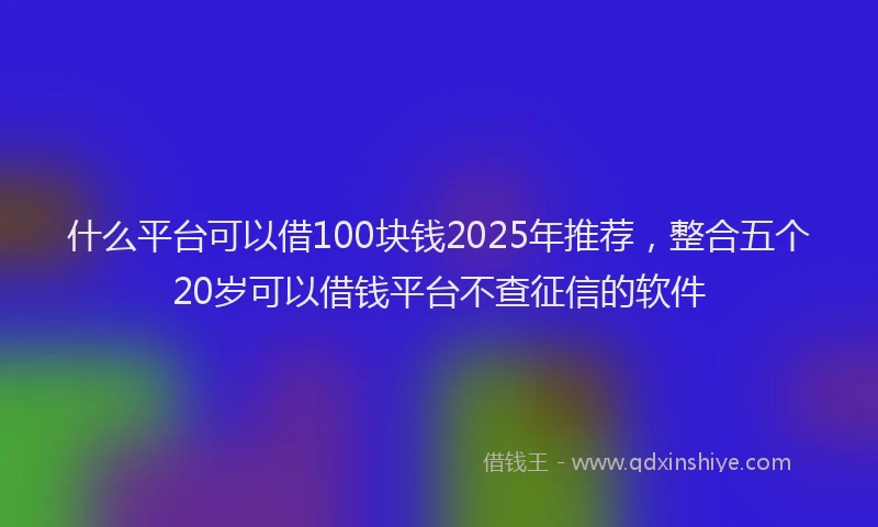什么平台可以借100块钱2025年推荐，整合五个20岁可以借钱平台不查征信的软件