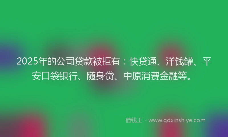 2025年的公司贷款被拒有：快贷通、洋钱罐、平安口袋银行、随身贷、中原消费金融等。