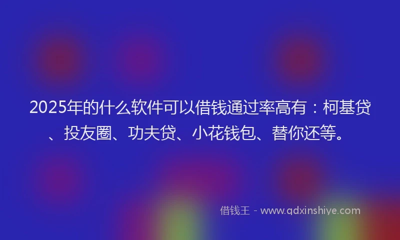 2025年的什么软件可以借钱通过率高有：柯基贷、投友圈、功夫贷、小花钱包、替你还等。