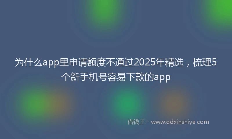 为什么app里申请额度不通过2025年精选，梳理5个新手机号容易下款的app