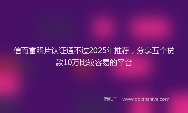 信而富照片认证通不过2025年推荐，分享五个贷款10万比较容易的平台