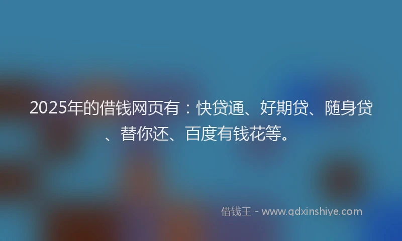 2025年的借钱网页有：快贷通、好期贷、随身贷、替你还、百度有钱花等。