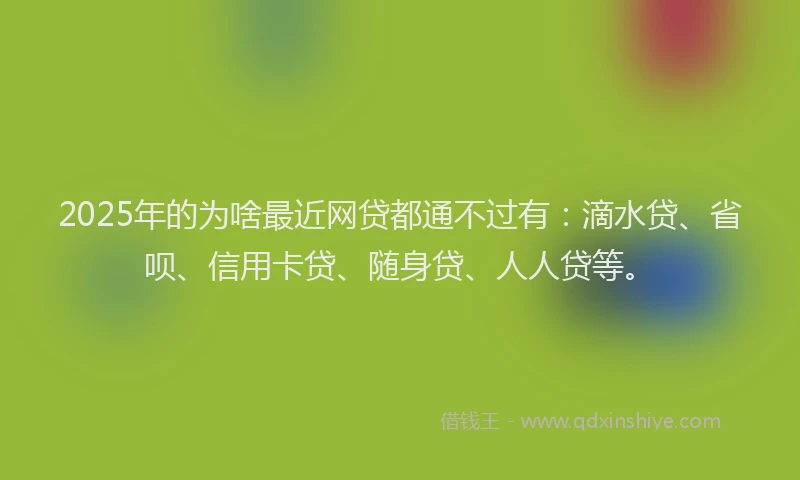 2025年的为啥最近网贷都通不过有：滴水贷、省呗、信用卡贷、随身贷、人人贷等。