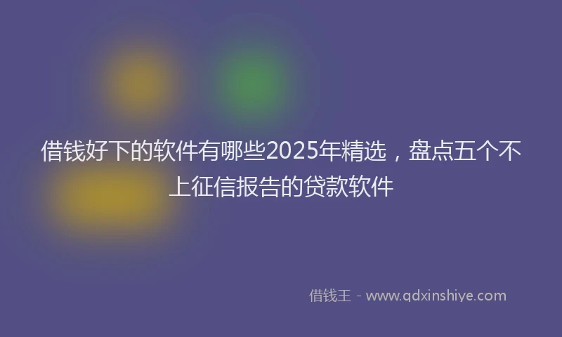 借钱好下的软件有哪些2025年精选，盘点五个不上征信报告的贷款软件