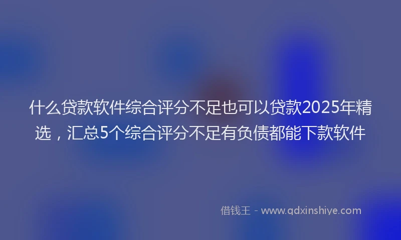 什么贷款软件综合评分不足也可以贷款2025年精选，汇总5个综合评分不足有负债都能下款软件