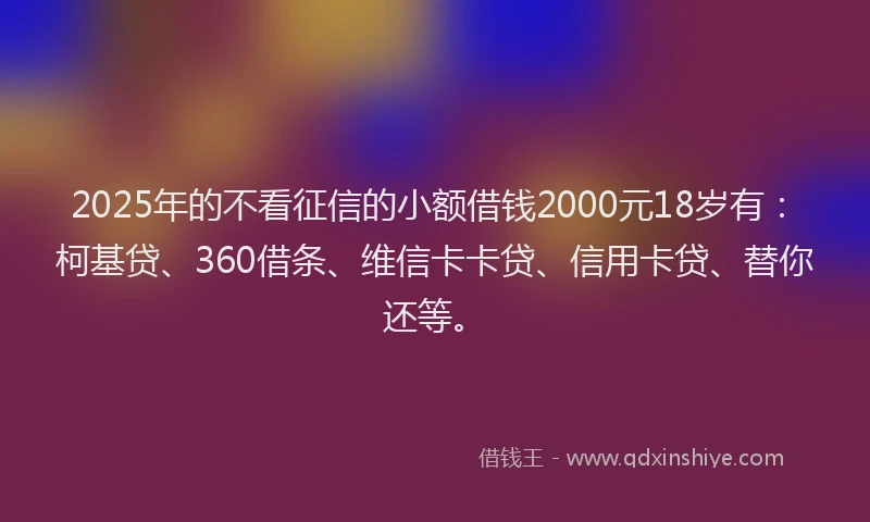 2025年的不看征信的小额借钱2000元18岁有：柯基贷、360借条、维信卡卡贷、信用卡贷、替你还等。