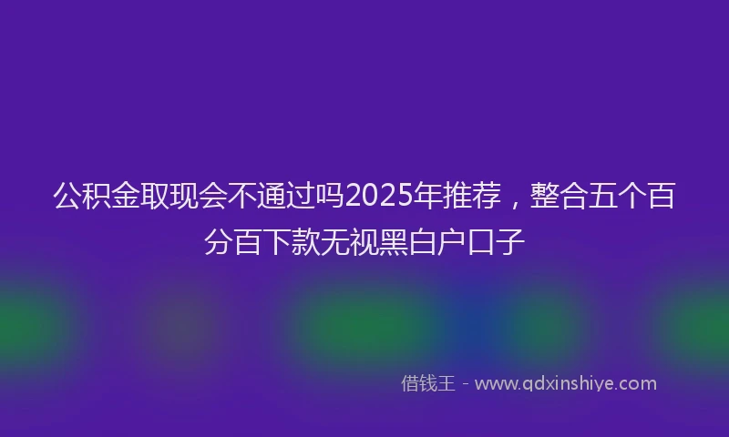 公积金取现会不通过吗2025年推荐，整合五个百分百下款无视黑白户口子