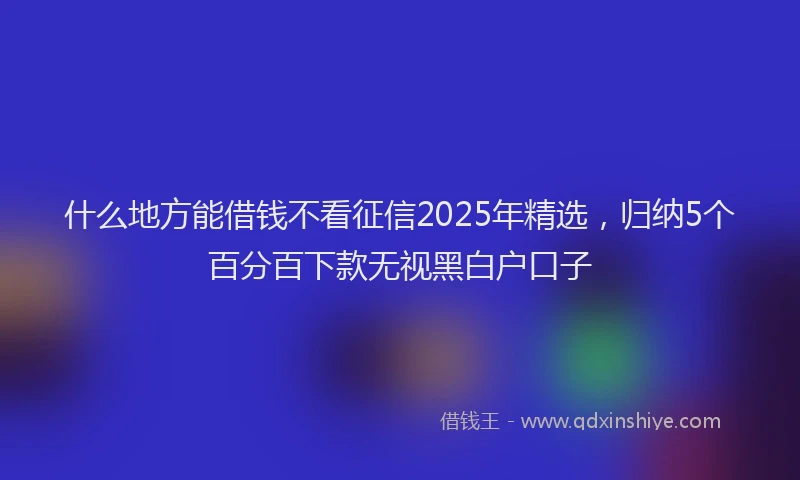 什么地方能借钱不看征信2025年精选，归纳5个百分百下款无视黑白户口子