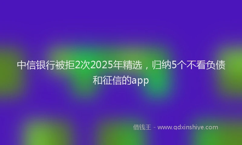 中信银行被拒2次2025年精选，归纳5个不看负债和征信的app