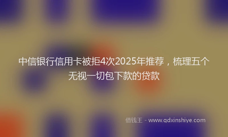 中信银行信用卡被拒4次2025年推荐，梳理五个无视一切包下款的贷款