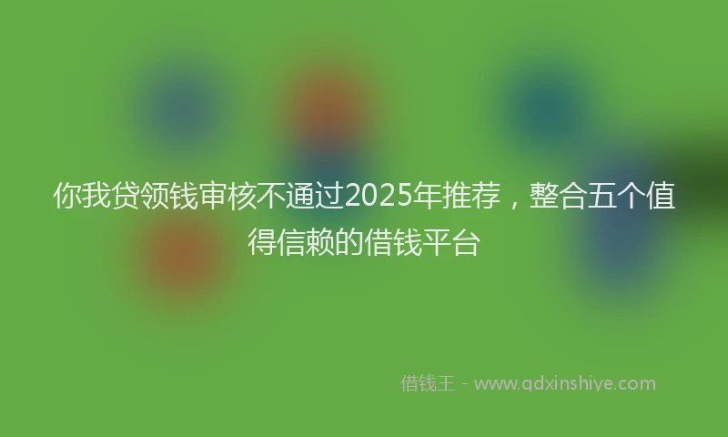 你我贷领钱审核不通过2025年推荐，整合五个值得信赖的借钱平台