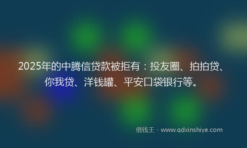2025年的中腾信贷款被拒有：投友圈、拍拍贷、你我贷、洋钱罐、平安口袋银行等。