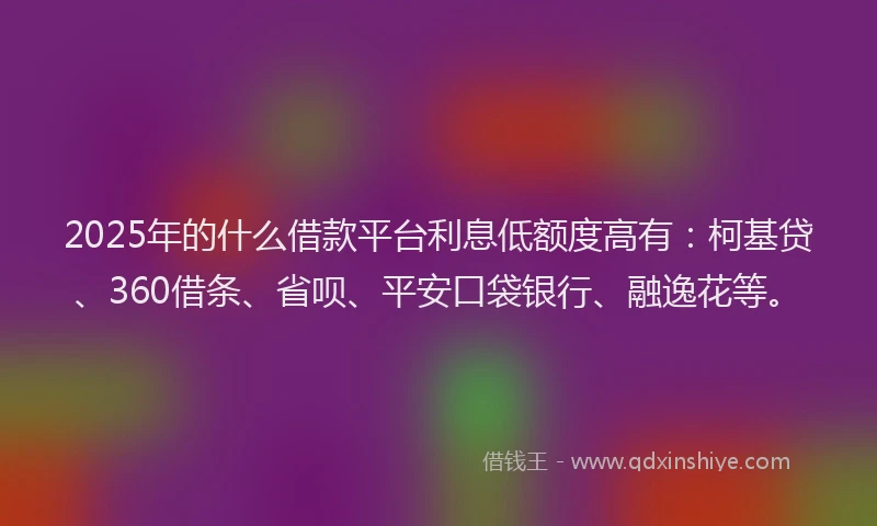 2025年的什么借款平台利息低额度高有：柯基贷、360借条、省呗、平安口袋银行、融逸花等。