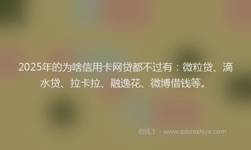 2025年的为啥信用卡网贷都不过有：微粒贷、滴水贷、拉卡拉、融逸花、微博借钱等。
