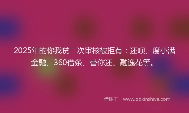 2025年的你我贷二次审核被拒有：还呗、度小满金融、360借条、替你还、融逸花等。