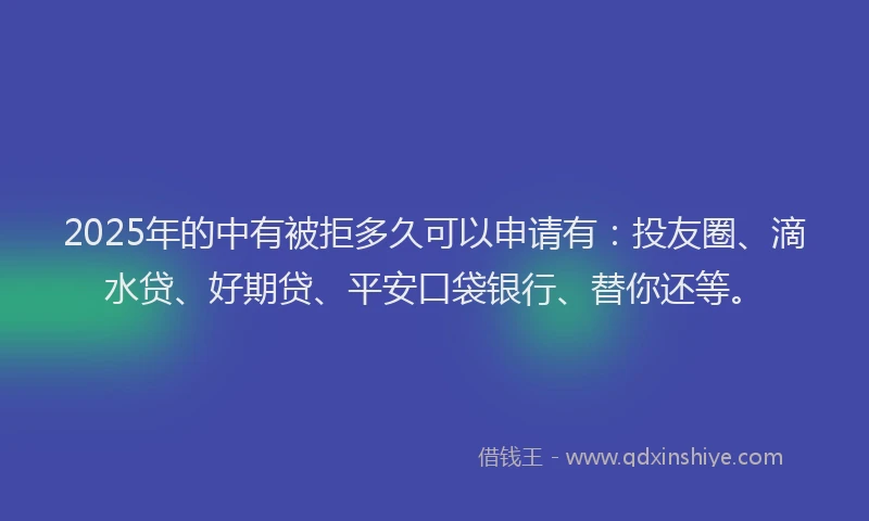 2025年的中有被拒多久可以申请有：投友圈、滴水贷、好期贷、平安口袋银行、替你还等。