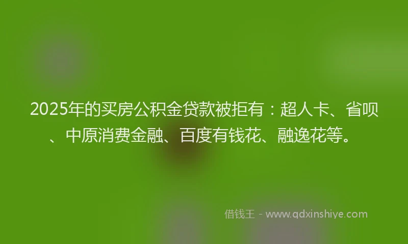 2025年的买房公积金贷款被拒有：超人卡、省呗、中原消费金融、百度有钱花、融逸花等。