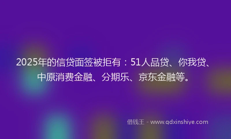 2025年的信贷面签被拒有：51人品贷、你我贷、中原消费金融、分期乐、京东金融等。